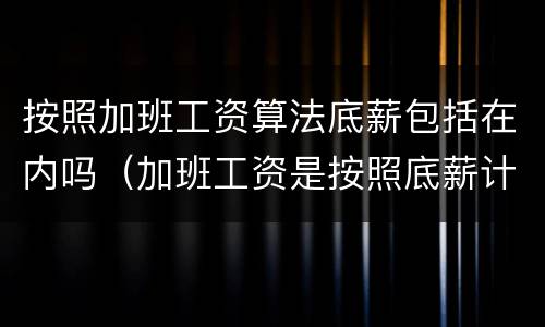 按照加班工资算法底薪包括在内吗（加班工资是按照底薪计算吗）