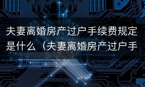 夫妻离婚房产过户手续费规定是什么（夫妻离婚房产过户手续费规定是什么意思）