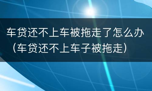 车贷还不上车被拖走了怎么办（车贷还不上车子被拖走）