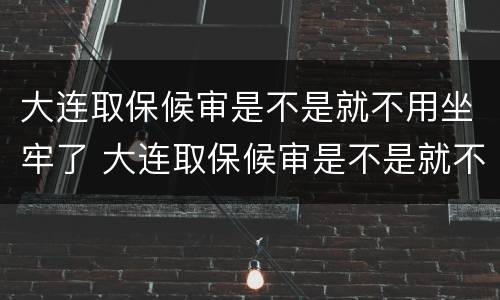 大连取保候审是不是就不用坐牢了 大连取保候审是不是就不用坐牢了呀