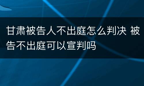 甘肃被告人不出庭怎么判决 被告不出庭可以宣判吗