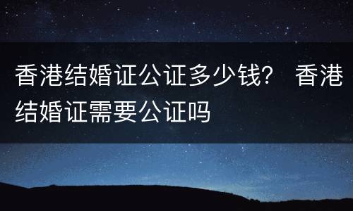 香港结婚证公证多少钱？ 香港结婚证需要公证吗