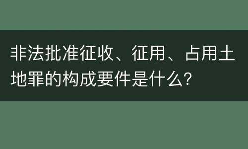 非法批准征收、征用、占用土地罪的构成要件是什么？