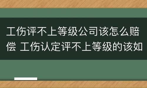 工伤评不上等级公司该怎么赔偿 工伤认定评不上等级的该如何赔偿