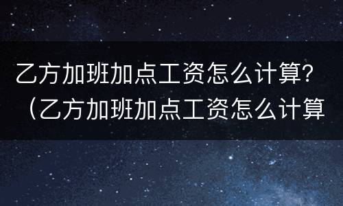 乙方加班加点工资怎么计算？（乙方加班加点工资怎么计算出来的）
