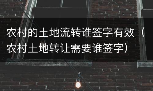 农村的土地流转谁签字有效（农村土地转让需要谁签字）