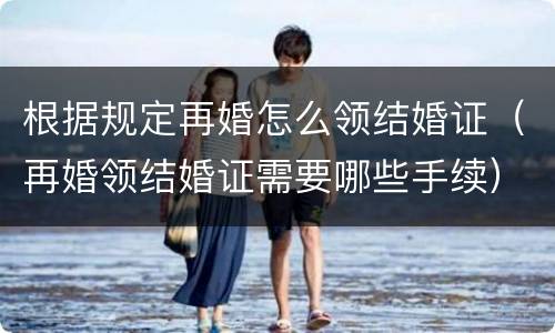 根据规定再婚怎么领结婚证（再婚领结婚证需要哪些手续）
