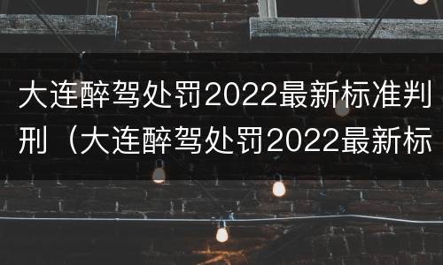 大连醉驾处罚2022最新标准判刑（大连醉驾处罚2022最新标准判刑多少年）