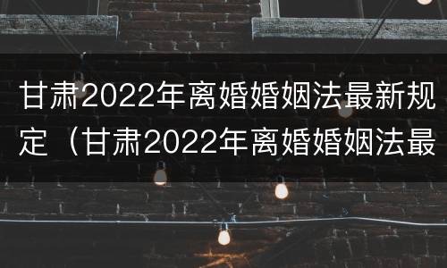 甘肃2022年离婚婚姻法最新规定（甘肃2022年离婚婚姻法最新规定是）