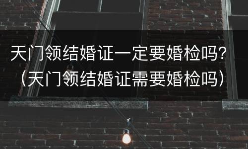 天门领结婚证一定要婚检吗？（天门领结婚证需要婚检吗）