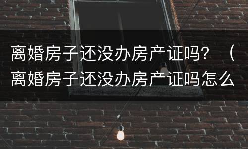 离婚房子还没办房产证吗？（离婚房子还没办房产证吗怎么办）