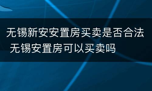 无锡新安安置房买卖是否合法 无锡安置房可以买卖吗