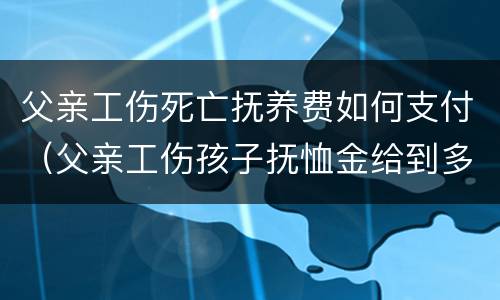 父亲工伤死亡抚养费如何支付（父亲工伤孩子抚恤金给到多少岁）