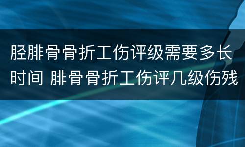 胫腓骨骨折工伤评级需要多长时间 腓骨骨折工伤评几级伤残