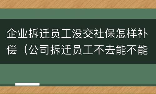 企业拆迁员工没交社保怎样补偿（公司拆迁员工不去能不能得到赔偿）