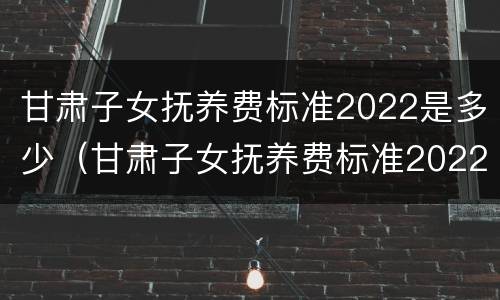 甘肃子女抚养费标准2022是多少（甘肃子女抚养费标准2022是多少钱）