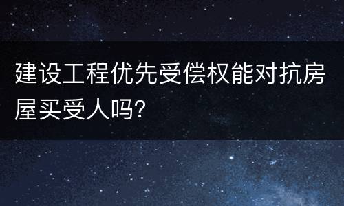 建设工程优先受偿权能对抗房屋买受人吗？