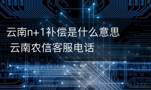 云南n+1补偿是什么意思 云南农信客服电话
