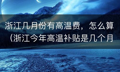 浙江几月份有高温费，怎么算（浙江今年高温补贴是几个月和每月多少钱）