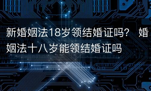 新婚姻法18岁领结婚证吗？ 婚姻法十八岁能领结婚证吗