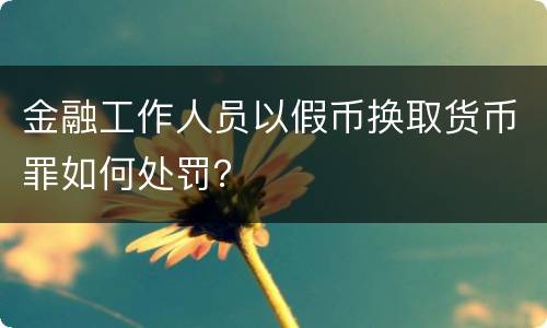 金融工作人员以假币换取货币罪如何处罚？