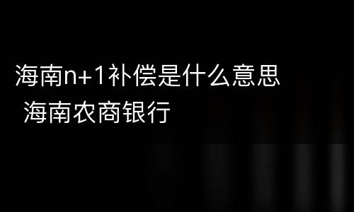 海南n+1补偿是什么意思 海南农商银行