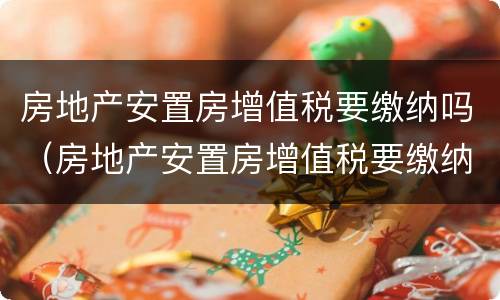 房地产安置房增值税要缴纳吗（房地产安置房增值税要缴纳吗多少钱）