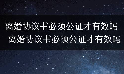 离婚协议书必须公证才有效吗 离婚协议书必须公证才有效吗怎么写