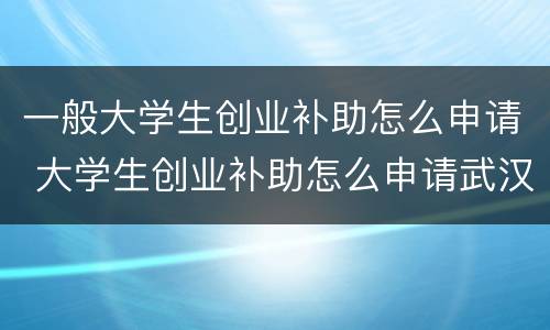 一般大学生创业补助怎么申请 大学生创业补助怎么申请武汉