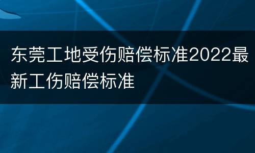 东莞工地受伤赔偿标准2022最新工伤赔偿标准