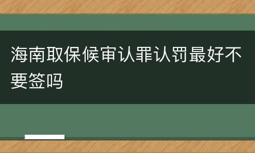 海南取保候审认罪认罚最好不要签吗