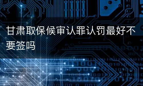 甘肃取保候审认罪认罚最好不要签吗