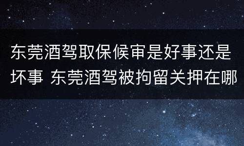 东莞酒驾取保候审是好事还是坏事 东莞酒驾被拘留关押在哪里