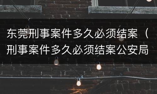 东莞刑事案件多久必须结案（刑事案件多久必须结案公安局）