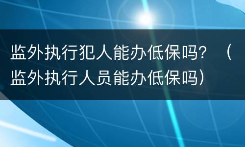 监外执行犯人能办低保吗？（监外执行人员能办低保吗）