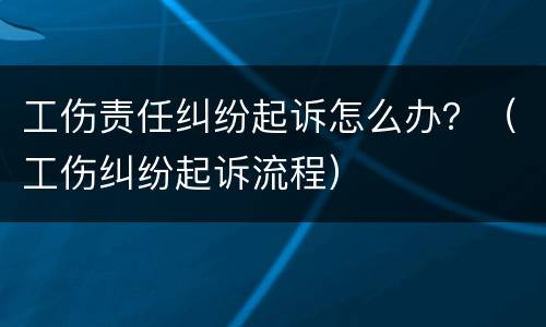 工伤责任纠纷起诉怎么办？（工伤纠纷起诉流程）