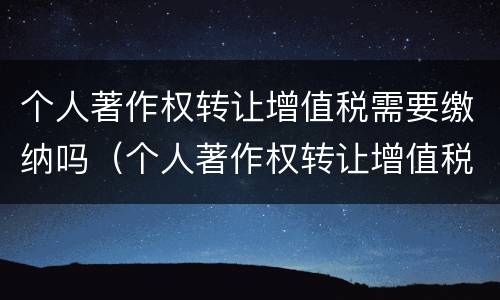 个人著作权转让增值税需要缴纳吗（个人著作权转让增值税需要缴纳吗）