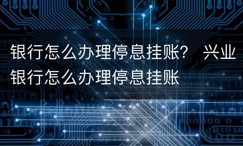 银行怎么办理停息挂账？ 兴业银行怎么办理停息挂账