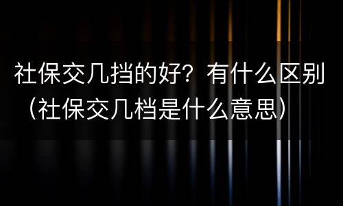 社保交几挡的好？有什么区别（社保交几档是什么意思）