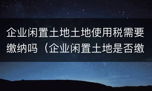 企业闲置土地土地使用税需要缴纳吗（企业闲置土地是否缴纳土地使用税）