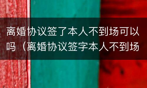 离婚协议签了本人不到场可以吗（离婚协议签字本人不到场可以离婚吗）