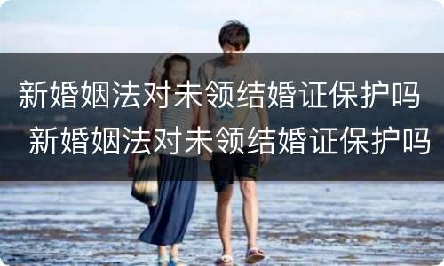 新婚姻法对未领结婚证保护吗 新婚姻法对未领结婚证保护吗有效吗
