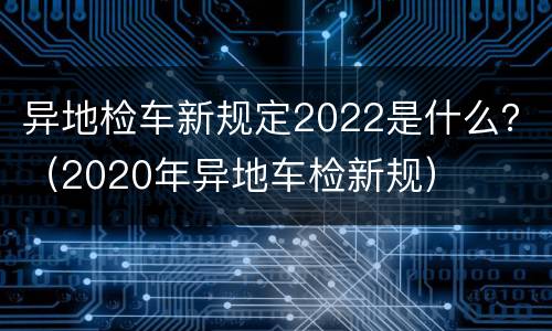 异地检车新规定2022是什么？（2020年异地车检新规）