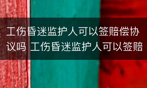 工伤昏迷监护人可以签赔偿协议吗 工伤昏迷监护人可以签赔偿协议吗合法吗