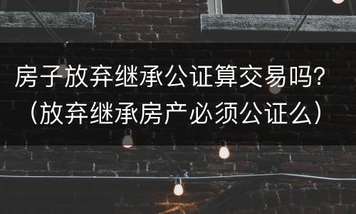 房子放弃继承公证算交易吗？（放弃继承房产必须公证么）