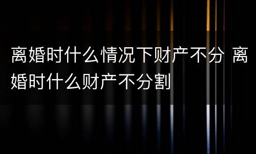 离婚时什么情况下财产不分 离婚时什么财产不分割