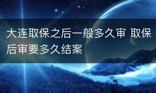 大连取保之后一般多久审 取保后审要多久结案