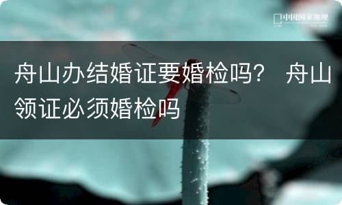 舟山办结婚证要婚检吗？ 舟山领证必须婚检吗