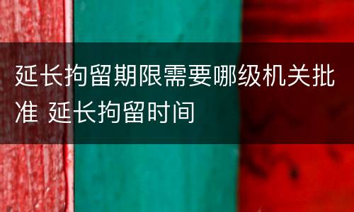 延长拘留期限需要哪级机关批准 延长拘留时间