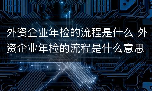 外资企业年检的流程是什么 外资企业年检的流程是什么意思